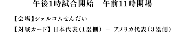 13時試合開始 (11時開場) 【会場】シェルコムせんだい 【対戦カード】 日本代表（１塁側） － アメリカ代表（３塁側） 