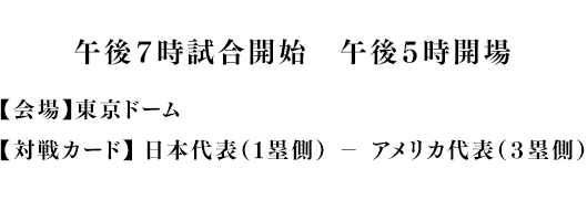 19時試合開始 (17時開場)【会場】東京ドーム【対戦カード】 日本代表（１塁側） － アメリカ代表（３塁側） 