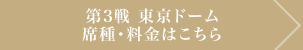 第3戦 東京ドーム　席種･料金はこちら