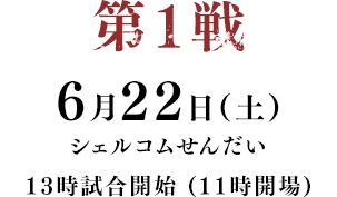 第1戦 6月22日(土) シェルコムせんだい 13時試合開始 (11時開場)