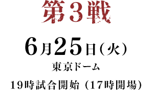 第3戦 6月25日(土) 東京ドーム 19時試合開始 (17時開場)